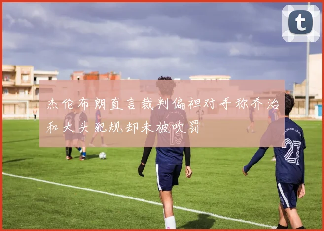 杰伦布朗直言裁判偏袒对手称乔治和大头犯规却未被吹罚