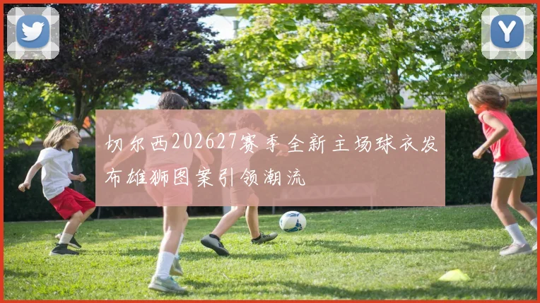 切尔西202627赛季全新主场球衣发布雄狮图案引领潮流