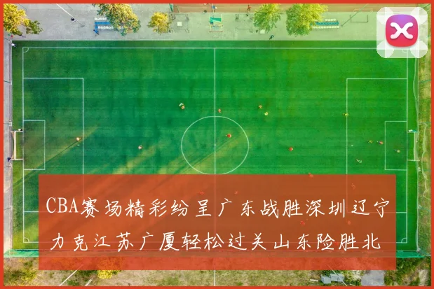 CBA赛场精彩纷呈广东战胜深圳辽宁力克江苏广厦轻松过关山东险胜北京