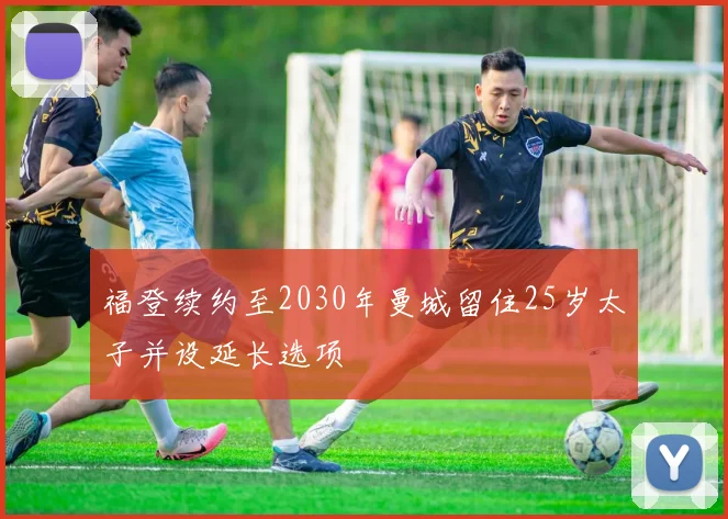福登续约至2030年曼城留住25岁太子并设延长选项