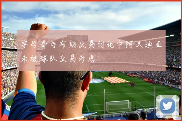 字母哥与布朗交易讨论中阿夫迪亚未被球队交易考虑