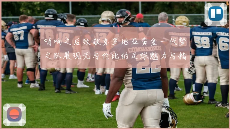 哨响之后致敬克罗地亚黄金一代梦之队展现无与伦比的足球魅力与精神
