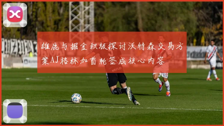 雄鹿与掘金积极探讨沃特森交易方案AJ格林加首轮签成核心内容