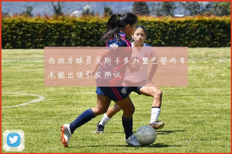 西班牙球员莫斯卡多加盟巴黎两年未能出场引发热议