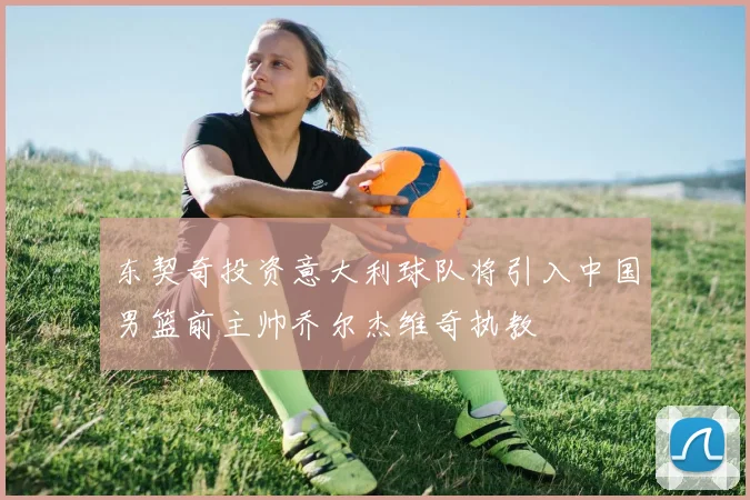 东契奇投资意大利球队将引入中国男篮前主帅乔尔杰维奇执教