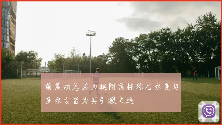 前莱切总监力挺阿莫林称尤尔曼与多尔古皆为其引援之选