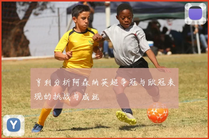 亨利分析阿森纳英超争冠与欧冠表现的挑战与成就