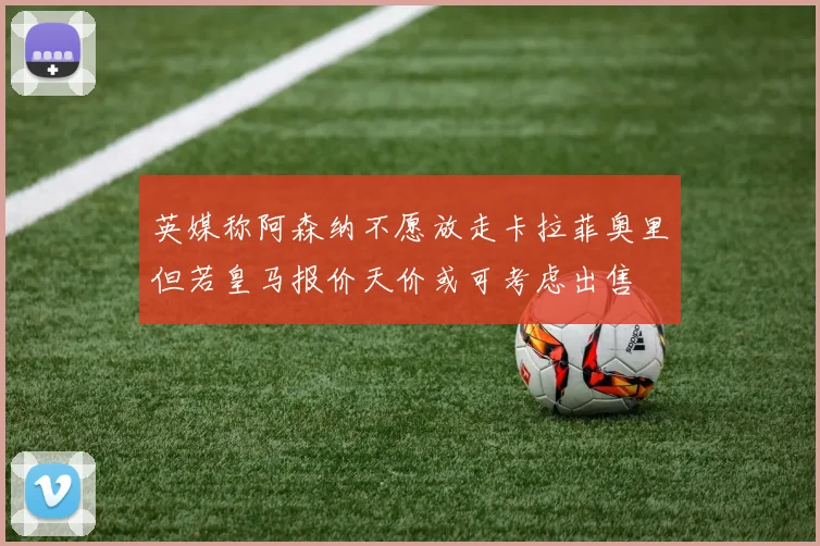 英媒称阿森纳不愿放走卡拉菲奥里但若皇马报价天价或可考虑出售