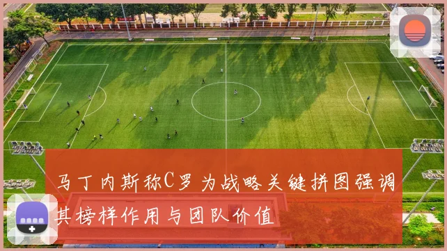 马丁内斯称C罗为战略关键拼图强调其榜样作用与团队价值