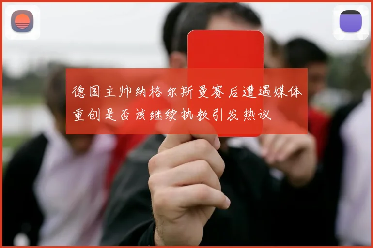 德国主帅纳格尔斯曼赛后遭遇媒体重创是否该继续执教引发热议