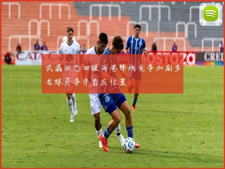武磊状态回暖海港锋线竞争加剧多名球员争夺首发位置