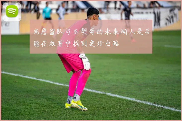 老詹留队与东契奇的未来湖人是否能在放弃中找到更好出路