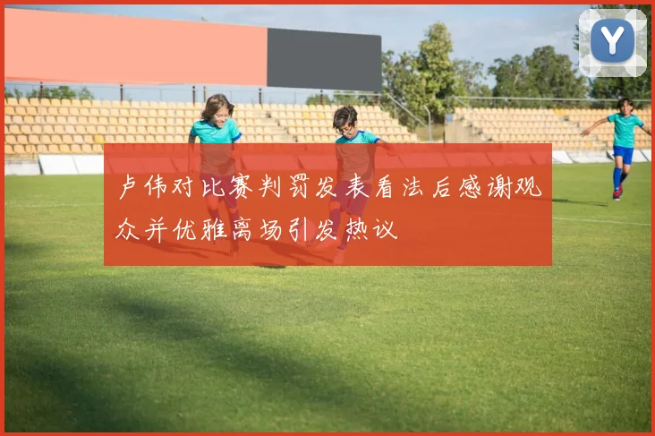 卢伟对比赛判罚发表看法后感谢观众并优雅离场引发热议