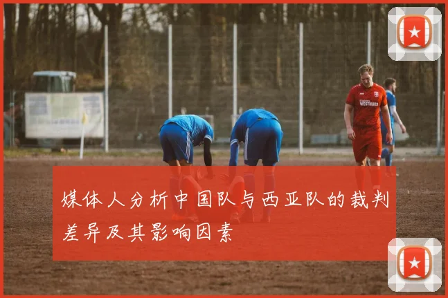 媒体人分析中国队与西亚队的裁判差异及其影响因素