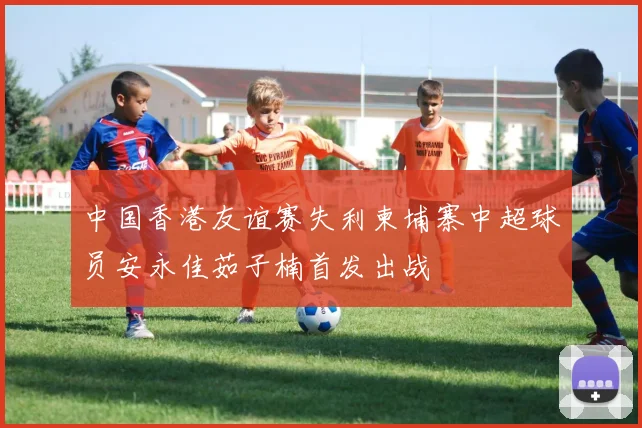 中国香港友谊赛失利柬埔寨中超球员安永佳茹子楠首发出战