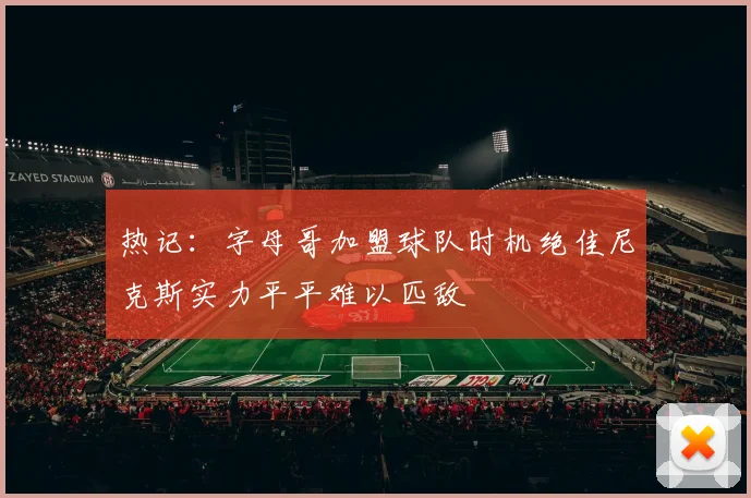热记：字母哥加盟球队时机绝佳尼克斯实力平平难以匹敌