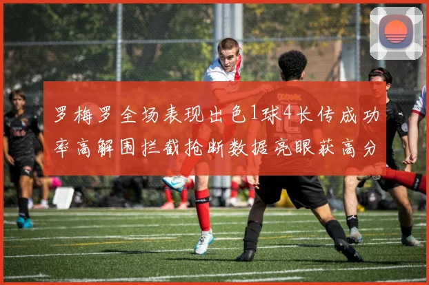 罗梅罗全场表现出色1球4长传成功率高解围拦截抢断数据亮眼获高分评价