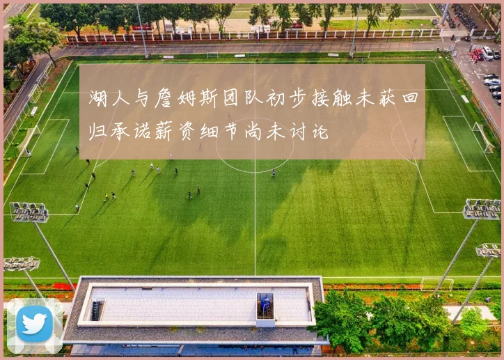 湖人与詹姆斯团队初步接触未获回归承诺薪资细节尚未讨论