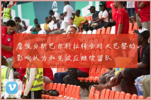詹俊分析巴尔科拉转会对大巴黎的影响认为加克波应继续留队