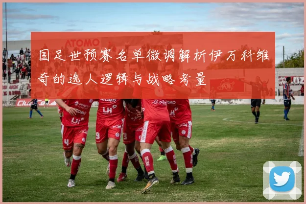 国足世预赛名单微调解析伊万科维奇的选人逻辑与战略考量