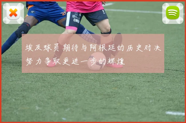 埃及球员期待与阿根廷的历史对决努力争取更进一步的辉煌