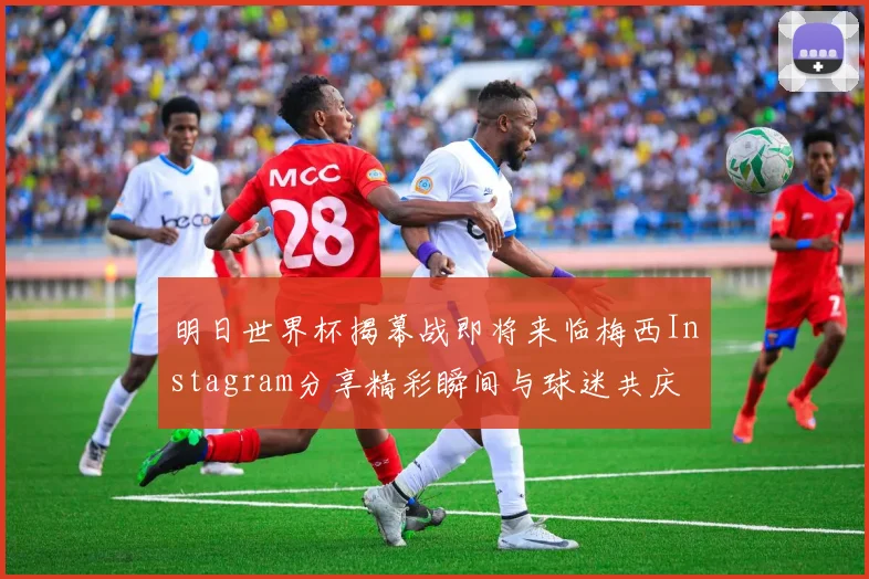 明日世界杯揭幕战即将来临梅西Instagram分享精彩瞬间与球迷共庆